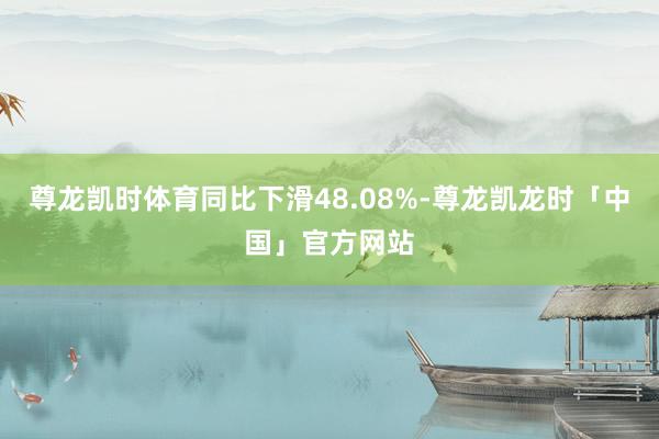 尊龙凯时体育同比下滑48.08%-尊龙凯龙时「中国」官方网站