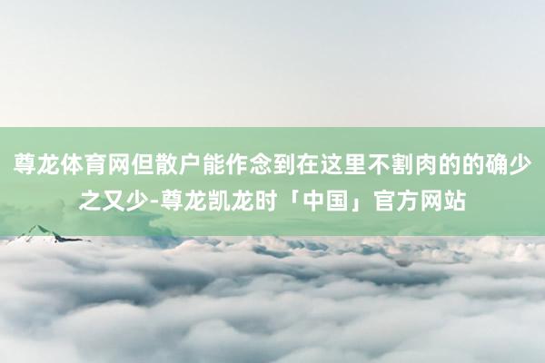 尊龙体育网但散户能作念到在这里不割肉的的确少之又少-尊龙凯龙时「中国」官方网站