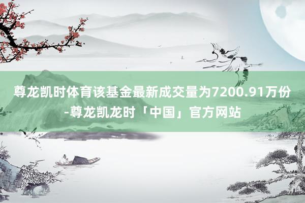 尊龙凯时体育该基金最新成交量为7200.91万份-尊龙凯龙时「中国」官方网站