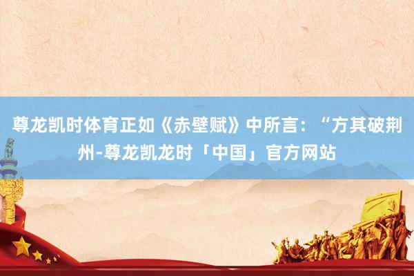 尊龙凯时体育正如《赤壁赋》中所言：“方其破荆州-尊龙凯龙时「中国」官方网站