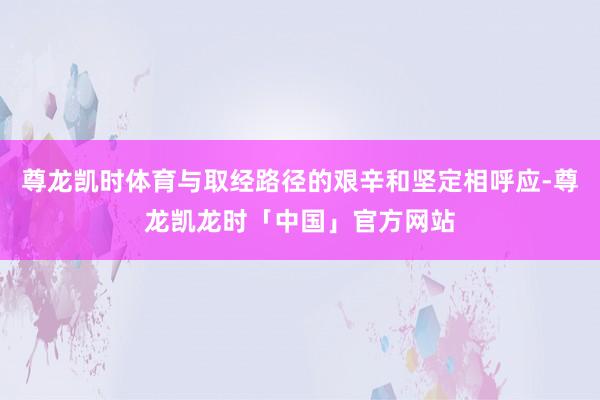 尊龙凯时体育与取经路径的艰辛和坚定相呼应-尊龙凯龙时「中国」官方网站