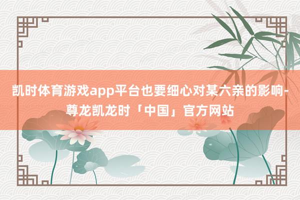 凯时体育游戏app平台也要细心对某六亲的影响-尊龙凯龙时「中国」官方网站