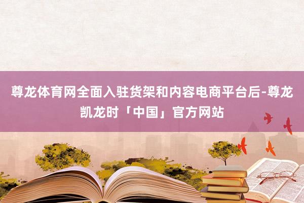 尊龙体育网全面入驻货架和内容电商平台后-尊龙凯龙时「中国」官方网站