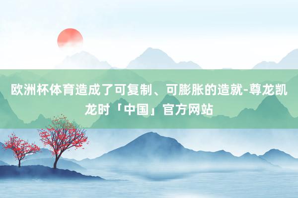 欧洲杯体育造成了可复制、可膨胀的造就-尊龙凯龙时「中国」官方网站
