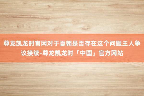 尊龙凯龙时官网对于夏朝是否存在这个问题王人争议接续-尊龙凯龙时「中国」官方网站