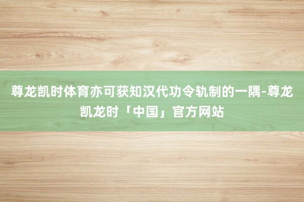 尊龙凯时体育亦可获知汉代功令轨制的一隅-尊龙凯龙时「中国」官方网站