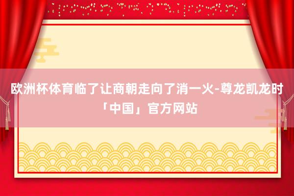 欧洲杯体育临了让商朝走向了消一火-尊龙凯龙时「中国」官方网站