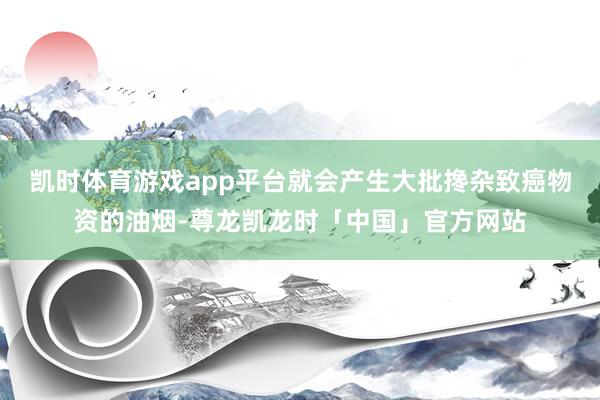 凯时体育游戏app平台就会产生大批搀杂致癌物资的油烟-尊龙凯龙时「中国」官方网站