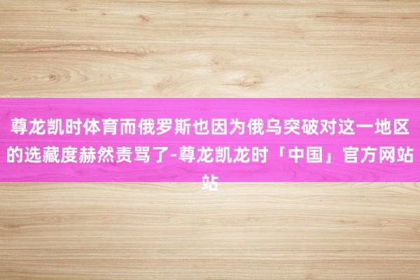 尊龙凯时体育而俄罗斯也因为俄乌突破对这一地区的选藏度赫然责骂了-尊龙凯龙时「中国」官方网站