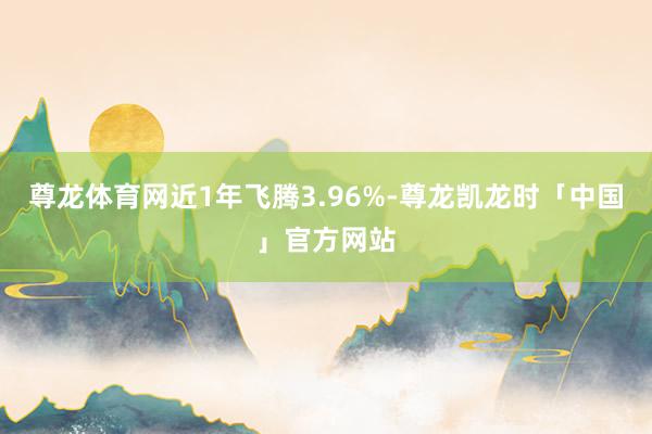 尊龙体育网近1年飞腾3.96%-尊龙凯龙时「中国」官方网站