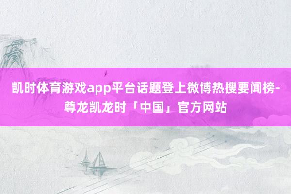 凯时体育游戏app平台话题登上微博热搜要闻榜-尊龙凯龙时「中国」官方网站