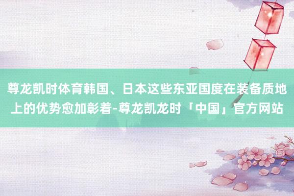 尊龙凯时体育韩国、日本这些东亚国度在装备质地上的优势愈加彰着-尊龙凯龙时「中国」官方网站