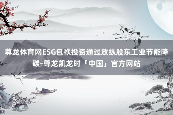尊龙体育网ESG包袱投资通过放纵股东工业节能降碳-尊龙凯龙时「中国」官方网站