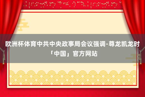 欧洲杯体育中共中央政事局会议强调-尊龙凯龙时「中国」官方网站