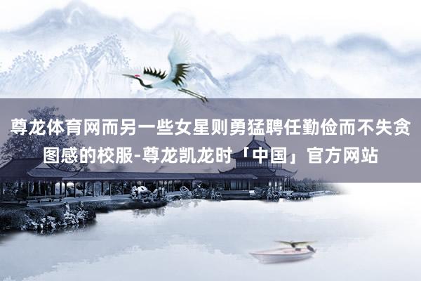 尊龙体育网而另一些女星则勇猛聘任勤俭而不失贪图感的校服-尊龙凯龙时「中国」官方网站