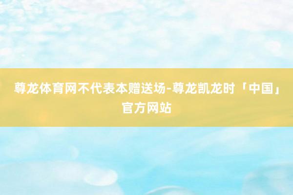 尊龙体育网不代表本赠送场-尊龙凯龙时「中国」官方网站