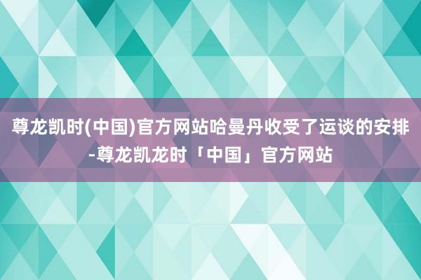 尊龙凯时(中国)官方网站哈曼丹收受了运谈的安排-尊龙凯龙时「中国」官方网站