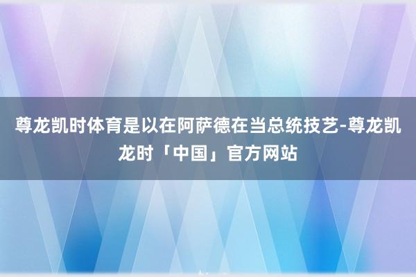 尊龙凯时体育是以在阿萨德在当总统技艺-尊龙凯龙时「中国」官方网站
