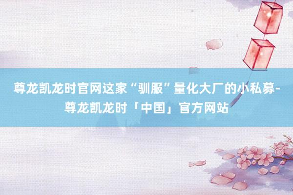尊龙凯龙时官网这家“驯服”量化大厂的小私募-尊龙凯龙时「中国」官方网站