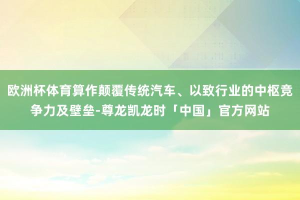 欧洲杯体育算作颠覆传统汽车、以致行业的中枢竞争力及壁垒-尊龙凯龙时「中国」官方网站