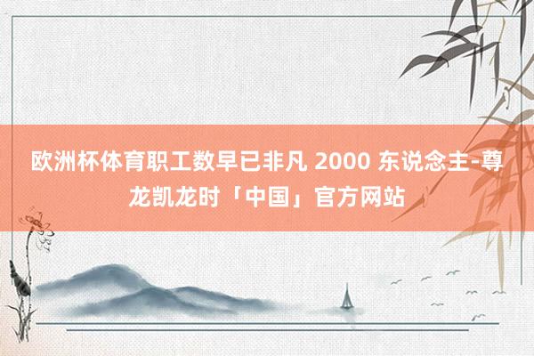 欧洲杯体育职工数早已非凡 2000 东说念主-尊龙凯龙时「中国」官方网站