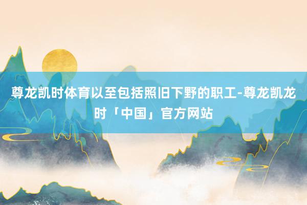 尊龙凯时体育以至包括照旧下野的职工-尊龙凯龙时「中国」官方网站