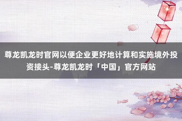 尊龙凯龙时官网以便企业更好地计算和实施境外投资接头-尊龙凯龙时「中国」官方网站