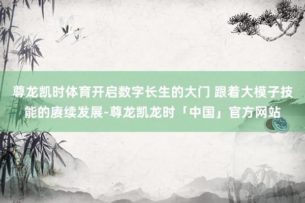 尊龙凯时体育开启数字长生的大门 跟着大模子技能的赓续发展-尊龙凯龙时「中国」官方网站