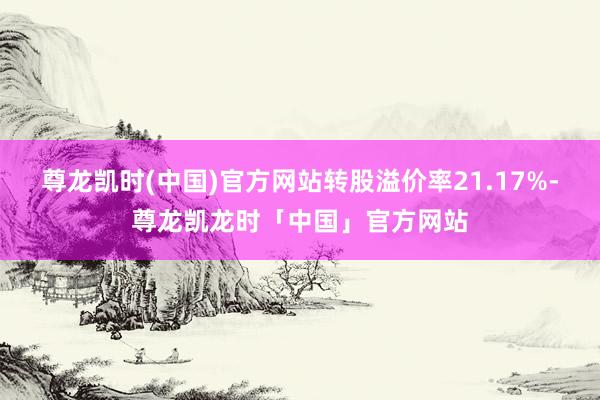 尊龙凯时(中国)官方网站转股溢价率21.17%-尊龙凯龙时「中国」官方网站