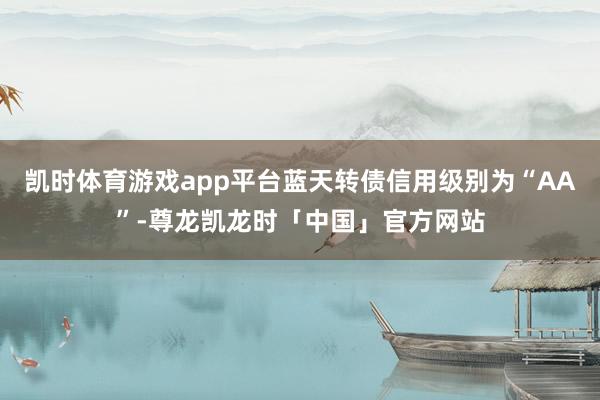 凯时体育游戏app平台蓝天转债信用级别为“AA”-尊龙凯龙时「中国」官方网站
