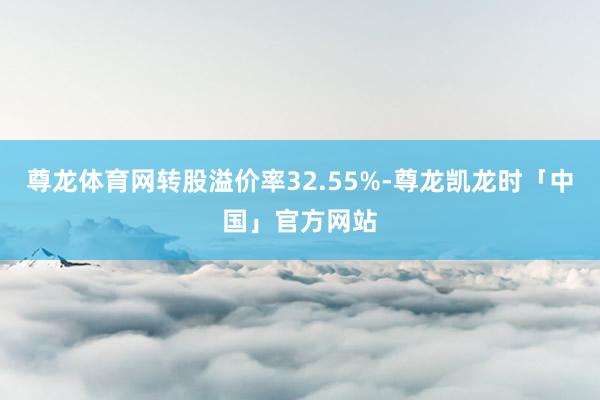 尊龙体育网转股溢价率32.55%-尊龙凯龙时「中国」官方网站