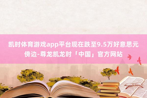 凯时体育游戏app平台现在跌至9.5万好意思元傍边-尊龙凯龙时「中国」官方网站