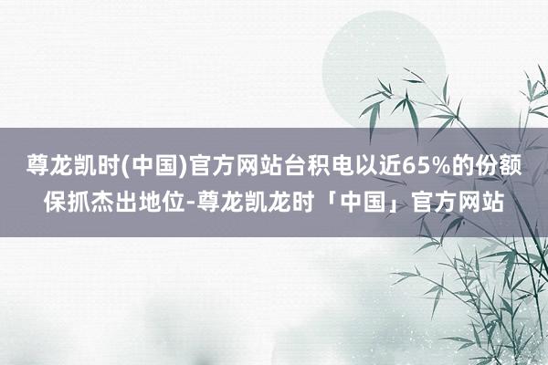 尊龙凯时(中国)官方网站台积电以近65%的份额保抓杰出地位-尊龙凯龙时「中国」官方网站