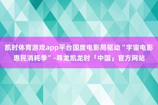 凯时体育游戏app平台国度电影局驱动“宇宙电影惠民消耗季”-尊龙凯龙时「中国」官方网站