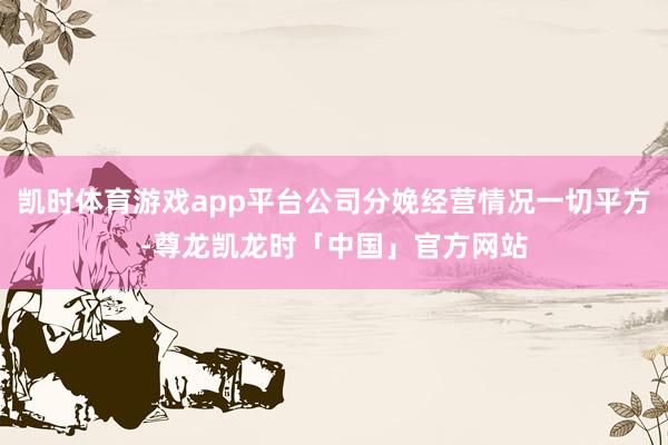凯时体育游戏app平台公司分娩经营情况一切平方-尊龙凯龙时「中国」官方网站