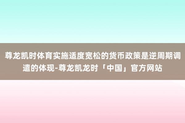 尊龙凯时体育实施适度宽松的货币政策是逆周期调遣的体现-尊龙凯龙时「中国」官方网站