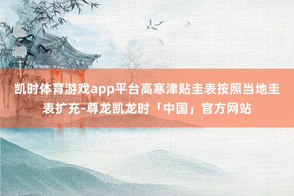 凯时体育游戏app平台高寒津贴圭表按照当地圭表扩充-尊龙凯龙时「中国」官方网站