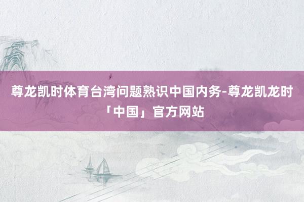 尊龙凯时体育台湾问题熟识中国内务-尊龙凯龙时「中国」官方网站