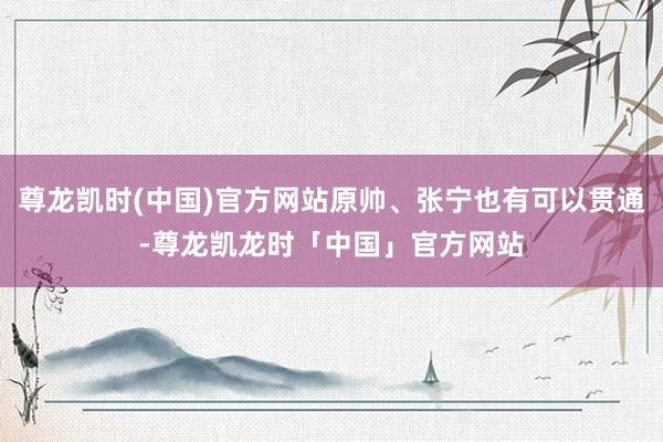 尊龙凯时(中国)官方网站原帅、张宁也有可以贯通-尊龙凯龙时「中国」官方网站