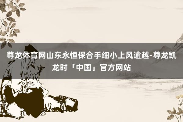 尊龙体育网山东永恒保合手细小上风逾越-尊龙凯龙时「中国」官方网站