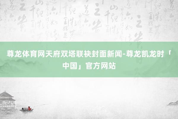 尊龙体育网天府双塔联袂封面新闻-尊龙凯龙时「中国」官方网站
