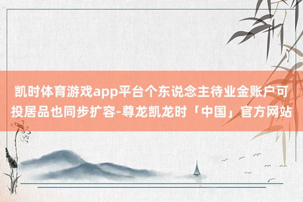 凯时体育游戏app平台个东说念主待业金账户可投居品也同步扩容-尊龙凯龙时「中国」官方网站