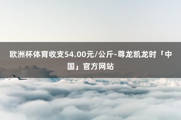 欧洲杯体育收支54.00元/公斤-尊龙凯龙时「中国」官方网站