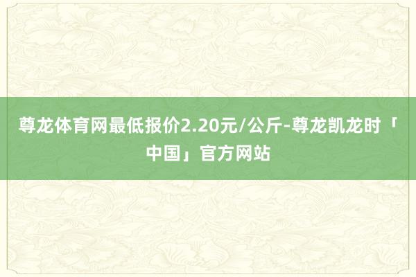 尊龙体育网最低报价2.20元/公斤-尊龙凯龙时「中国」官方网站