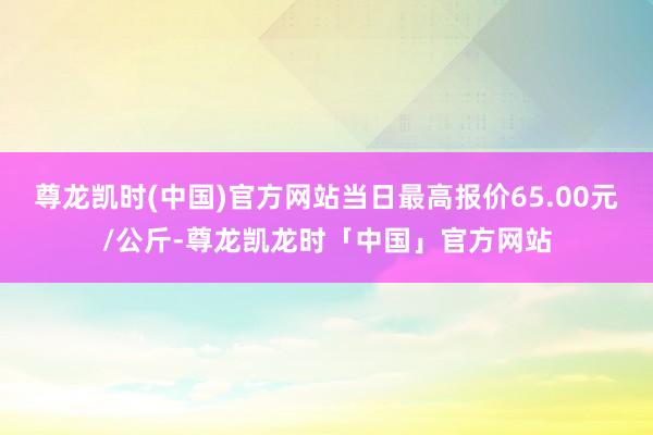 尊龙凯时(中国)官方网站当日最高报价65.00元/公斤-尊龙凯龙时「中国」官方网站