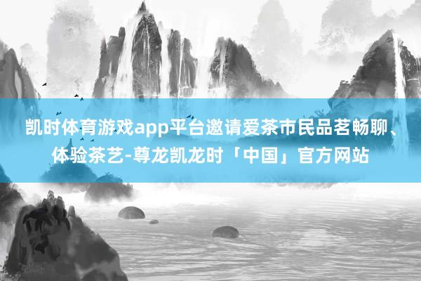凯时体育游戏app平台邀请爱茶市民品茗畅聊、体验茶艺-尊龙凯龙时「中国」官方网站