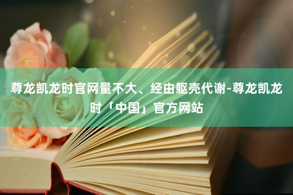 尊龙凯龙时官网量不大、经由躯壳代谢-尊龙凯龙时「中国」官方网站