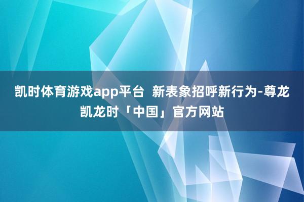 凯时体育游戏app平台  新表象招呼新行为-尊龙凯龙时「中国」官方网站