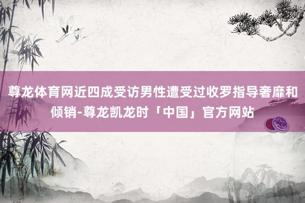 尊龙体育网近四成受访男性遭受过收罗指导奢靡和倾销-尊龙凯龙时「中国」官方网站