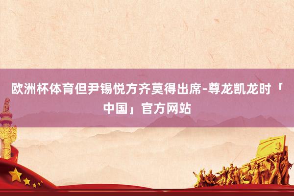 欧洲杯体育但尹锡悦方齐莫得出席-尊龙凯龙时「中国」官方网站